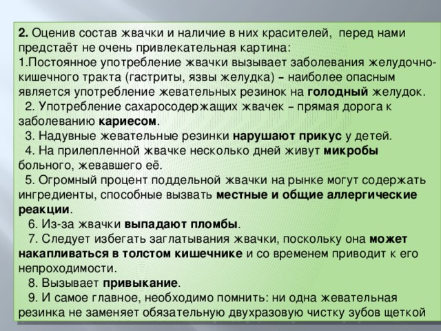 2. Оценив состав жвачки и наличие в них красителей, перед нами предстаёт не очень привлекательная картина: 1.Постоянное употребление жвачки вызывает заболевания желудочно-кишечного тракта (гастриты, язвы желудка) – наиболее опасным является употребление жевательных резинок на голодный желудок.  2. Употребление сахаросодержащих жвачек – прямая дорога к заболеванию кариесом .  3. Надувные жевательные резинки нарушают прикус у детей.  4. На прилепленной жвачке несколько дней живут микробы больного, жевавшего её.  5. Огромный процент поддельной жвачки на рынке могут содержать ингредиенты, способные вызвать местные и общие аллергические реакции .  6. Из-за жвачки выпадают пломбы .  7. Следует избегать заглатывания жвачки, поскольку она может накапливаться в толстом кишечнике и со временем приводит к его непроходимости.  8. Вызывает привыкание .  9. И самое главное, необходимо помнить: ни одна жевательная резинка не заменяет обязательную двухразовую чистку зубов щеткой