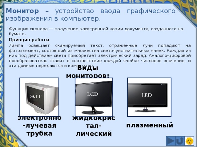 Монитор – устройство ввода графического изображения в компьютер. Функция сканера — получение электронной копии документа, созданного на бумаге. Принцип работы Лампа освещает сканируемый текст, отражённые лучи попадают на фотоэлемент, состоящий из множества светочувствительных ячеек. Каждая из них под действием света приобретает электрический заряд. Аналого-цифровой преобразователь ставит в соответствие каждой ячейке числовое значение, и эти данные передаются в компьютер. Виды мониторов: плазменный электронно-лучевая трубка жидкокристал-лический