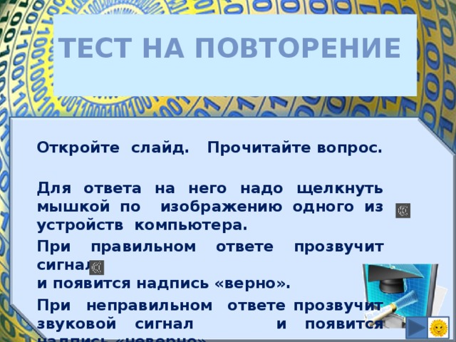 Тест на повторение  Откройте слайд. Прочитайте вопрос. Для ответа на него надо щелкнуть мышкой по изображению одного из устройств компьютера. При правильном ответе прозвучит сигнал  и появится надпись «верно». При неправильном ответе прозвучит звуковой сигнал и появится надпись «неверно».