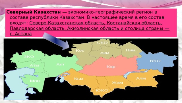Северный Казахстан  — экономико-географический регион в составе республики Казахстан. В настоящее время в его состав входят:  Северо-Казахстанская область, Костанайская область, Павлодарская область, Акмолинская область и столица страны — г. Астана