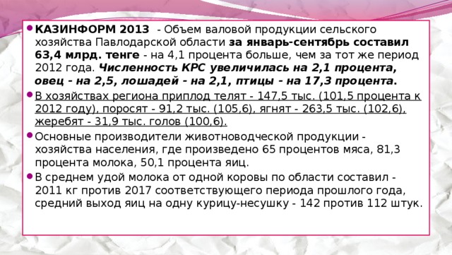 КАЗИНФОРМ 2013 - Объем валовой продукции сельского хозяйства Павлодарской области за январь-сентябрь составил 63,4 млрд. тенге - на 4,1 процента больше, чем за тот же период 2012 года. Численность КРС увеличилась на 2,1 процента, овец - на 2,5, лошадей - на 2,1, птицы - на 17,3 процента. В хозяйствах региона приплод телят - 147,5 тыс. (101,5 процента к 2012 году), поросят - 91,2 тыс. (105,6), ягнят - 263,5 тыс. (102,6), жеребят - 31,9 тыс. голов (100,6).