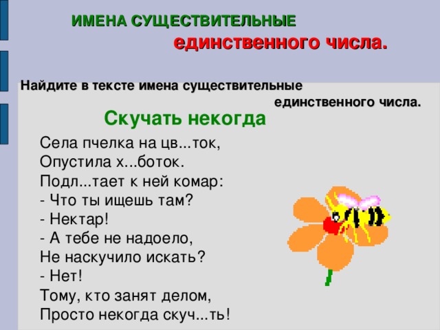 ИМЕНА СУЩЕСТВИТЕЛЬНЫЕ  единственного числа. Найдите в тексте имена существительные  единственного числа. Скучать некогда  Села пчелка на цв...ток, Опустила х...боток. Подл...тает к ней комар: - Что ты ищешь там? - Нектар! - А тебе  не надоело, Не наскучило искать? - Нет! Тому, кто занят делом, Просто некогда скуч...ть!   