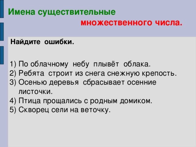 Имена существительные   множественного числа. Найдите ошибки.   1) По облачному небу плывёт облака. 2) Ребята строит из снега снежную крепость. 3) Осенью деревья сбрасывает осенние  листочки. 4) Птица прощались с родным домиком. 5) Скворец сели на веточку.