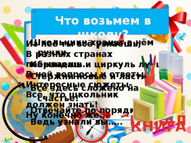 Что возьмем в школу? Школьники хранят в нём ручки, Карандаш и циркуль лучший, Стержни новые и ластик. Всё здесь сложено на счастье! Отвечайте по порядку, Ведь узнали вы….. Из неё ты всё узнаешь, В разных странах побываешь. В ней вопросы и ответы, Интересные сюжеты- Всё, что школьник должен знать! Ну конечно же… ПЕНАЛ КНИГА