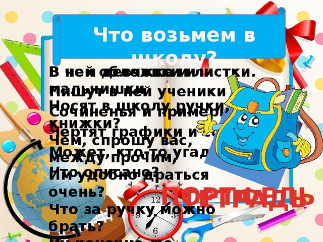 Что возьмем в школу? В чем девчонки и мальчишки Носят в школу ручки, книжки? В ней обложка и листки. Пишут в ней ученики Чем, спрошу вас, между прочим, Им удобно драться очень? Сочиненья и примеры, Чертят графики и сферы. Что за ручку можно брать? Ну конечно же… Может, кто-то угадал, Что описано? ПОРТФЕЛЬ ТЕТРАДЬ