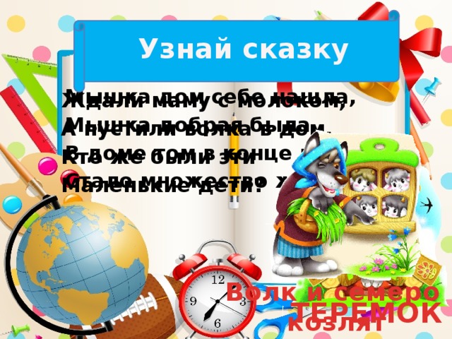 Узнай сказку Мышка дом себе нашла, Мышка добрая была. В доме том в конце концов Стало множество жильцов. Ждали маму с молоком, А пустили волка в дом. Кто же были эти Маленькие дети? Волк и семеро козлят ТЕРЕМОК