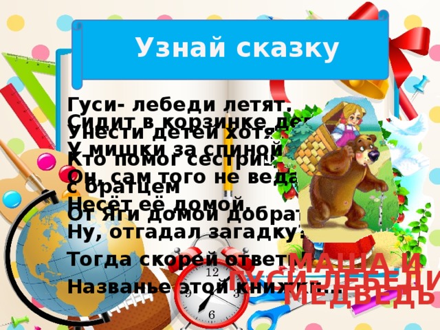 Узнай сказку Гуси- лебеди летят, Унести детей хотят. Кто помог сестрице с братцем От Яги домой добраться? Сидит в корзинке девочка У мишки за спиной. Он, сам того не ведая, Несёт её домой. Ну, отгадал загадку? Тогда скорей ответь! Названье этой книжки… МАША И МЕДВЕДЬ ГУСИ-ЛЕБЕДИ