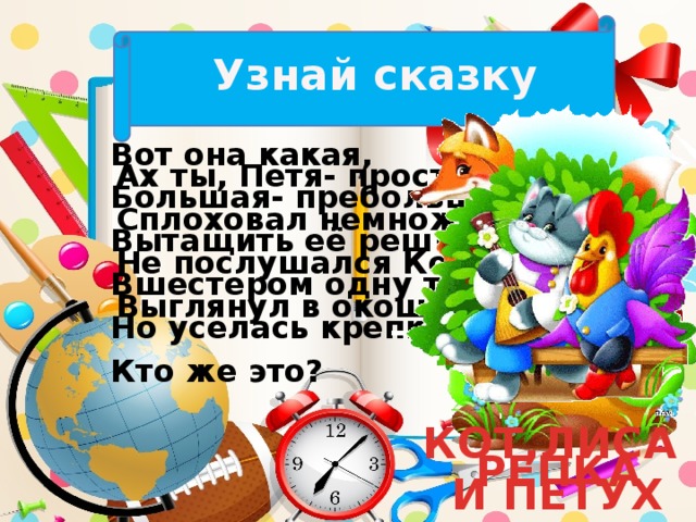 Узнай сказку Вот она какая, Большая- пребольшая. Вытащить её решили. Вшестером одну тащили. Но уселась крепко. Кто же это? Ах ты, Петя- простота, Сплоховал немножко, Не послушался Кота, Выглянул в окошко. КОТ,ЛИСА И ПЕТУХ РЕПКА