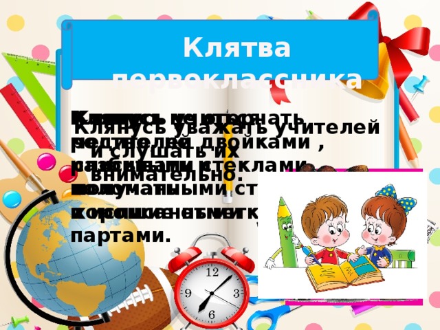 Клятва первоклассника Клянусь не огорчать родителей двойками , разбитыми стеклами, поломанными стульями и исписанными партами. Клянусь учиться честно, не списывать и получать хорошие отметки. Клянусь уважать учителей и слушать их внимательно.