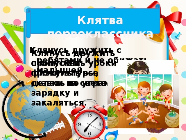 Клятва первоклассника Клянусь дружить с ребятами и не обижать малышей. Клянусь дружить с книгой и прочитать все сказки на свете. Клянусь не пропускать уроки физкультуры, делать по утрам зарядку и закаляться.