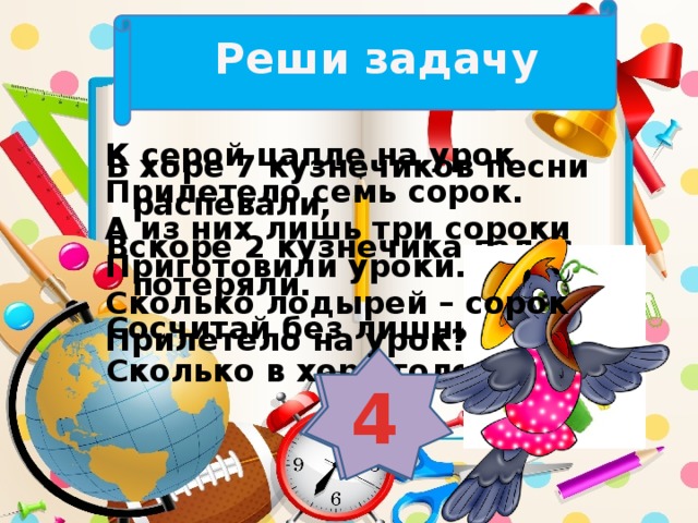 Реши задачу К серой цапле на урок Прилетело семь сорок. А из них лишь три сороки Приготовили уроки. Сколько лодырей – сорок Прилетело на урок? В хоре 7 кузнечиков песни распевали, Вскоре 2 кузнечика голос потеряли. Сосчитай без лишних слов, Сколько в хоре голосов? 5 4