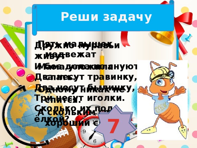 Реши задачу Пять малышек медвежат Мама уложила спать. Одному никак не спится. А скольким сон хороший снится? Дружно муравьи живут И без дела не снуют. Два несут травинку, Два несут былинку, Три несут иголки. Сколько их под ёлкой? 4 7