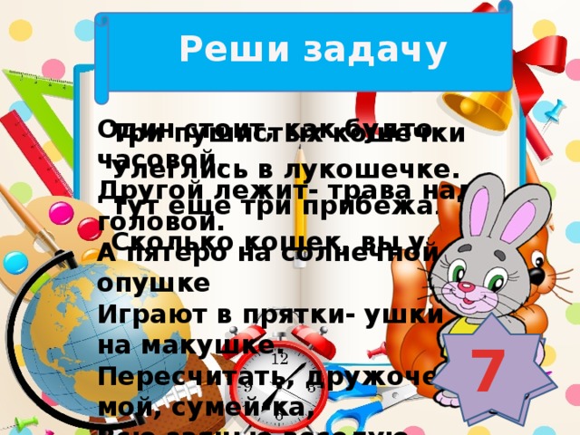 Реши задачу Один стоит, как будто часовой, Другой лежит- трава над головой. А пятеро на солнечной опушке Играют в прятки- ушки на макушке. Пересчитать, дружочек мой, сумей-ка, Всю заячью веселую семейку. Три пушистых кошечки Улеглись в лукошечке. Тут еще три прибежали. Сколько кошек, вы узнали? 7 6