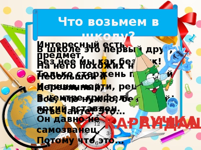 Что возьмем в школу? Интересный есть предмет, На него похожих нет! Небольшой и деревянный, В центре грифель яркий вставлен. Он давно не самозванец, Потому что это… В школе это первый друг, Без неё мы как без рук! Только стержень поменяй И пиши, черти, решай. Всё, что нужно, без затей! Отвечайте! Это… РУЧКА КАРАНДАШ