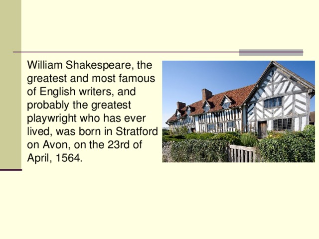 William Shakespeare, the greatest and most famous of English writers, and probably the greatest playwright who has ever lived, was born in Stratford on Avon, on the 23rd of April, 1564.