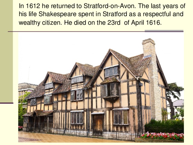 In 1612 he returned to Stratford-on-Avon. The last years of his life Shakespeare spent in Stratford as a respectful and wealthy citizen. He died on the 23rd of April 1616.