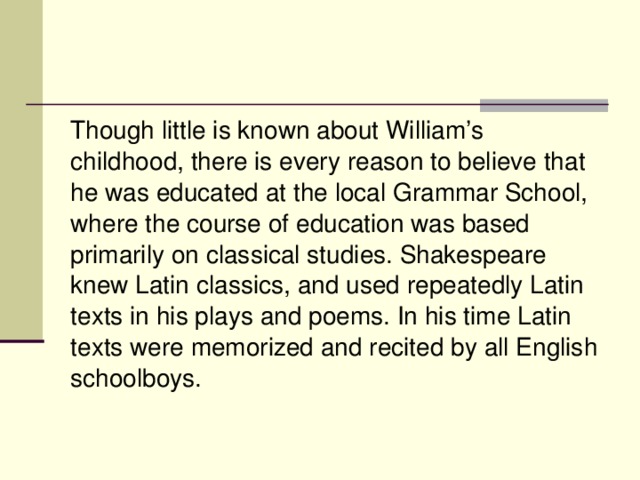 Though little is known about William’s childhood, there is every reason to believe that he was educated at the local Grammar School, where the course of education was based primarily on classical studies. Shakespeare knew Latin classics, and used repeatedly Latin texts in his plays and poems. In his time Latin texts were memorized and recited by all English schoolboys.