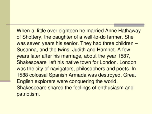 When a little over eighteen he married Anne Hathaway of Shottery, the daughter of a well-to-do farmer. She was seven years his senior. They had three children – Susanna, and the twins, Judith and Hamnet. A few years later after his marriage, about the year 1587, Shakespeare left his native town for London. London was the city of navigators, philosophers and poets. In 1588 colossal Spanish Armada was destroyed. Great English explorers were conquering the world. Shakespeare shared the feelings of enthusiasm and patriotism.