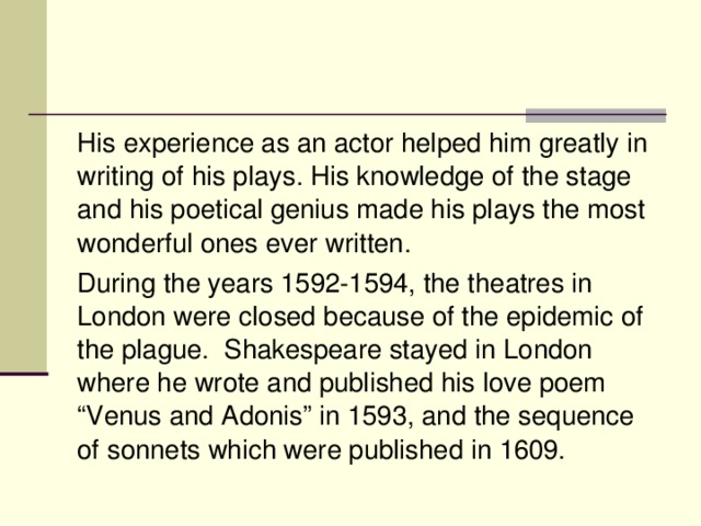 His experience as an actor helped him greatly in writing of his plays. His knowledge of the stage and his poetical genius made his plays the most wonderful ones ever written. During the years 1592-1594, the theatres in London were closed because of the epidemic of the plague. Shakespeare stayed in London where he wrote and published his love poem “Venus and Adonis” in 1593, and the sequence of sonnets which were published in 1609.