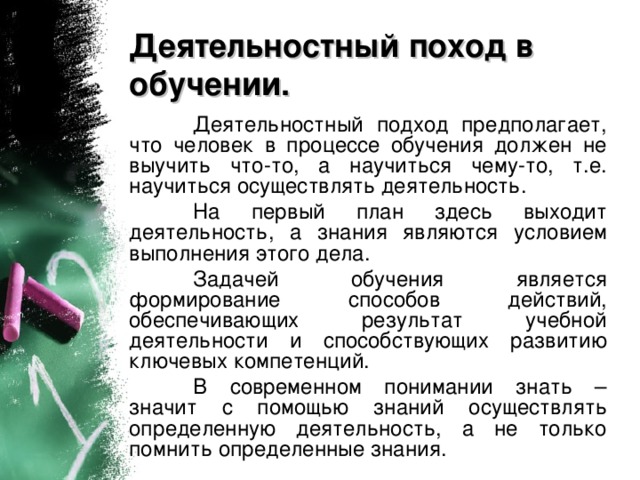 Деятельностный поход в обучении.  Деятельностный подход предполагает, что человек в процессе обучения должен не выучить что-то, а научиться чему-то, т.е. научиться осуществлять деятельность.  На первый план здесь выходит деятельность, а знания являются условием выполнения этого дела.  Задачей обучения является формирование способов действий, обеспечивающих результат учебной деятельности и  способствующих развитию ключевых компетенций.  В современном понимании знать – значит с помощью знаний осуществлять определенную деятельность, а не только помнить определенные знания.