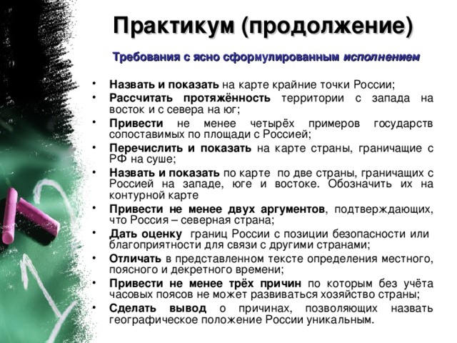 Практикум (продолжение)   Требования с ясно сформулированным исполнением Назвать и показать на карте крайние точки России; Рассчитать протяжённость территории с запада на восток и с севера на юг; Привести не менее четырёх примеров государств сопоставимых по площади с Россией; Перечислить и показать на карте страны, граничащие с РФ на суше; Назвать и показать по карте по две страны, граничащих с Россией на западе, юге и востоке. Обозначить их на контурной карте Привести не менее двух аргументов , подтверждающих, что Россия – северная страна; Дать оценку границ России с позиции безопасности или благоприятности для связи с другими странами; Отличать в представленном тексте определения местного, поясного и декретного времени; Привести не менее трёх причин по которым без учёта часовых поясов не может развиваться хозяйство страны; Сделать вывод о причинах, позволяющих назвать географическое положение России уникальным.