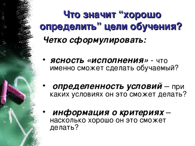 Что значит “хорошо определить” цели обучения? Четко сформулировать:   ясность «исполнения» что именно сможет сделать обучаемый? определенность условий при каких условиях он это сможет делать? информация о критериях насколько хорошо он это сможет делать?