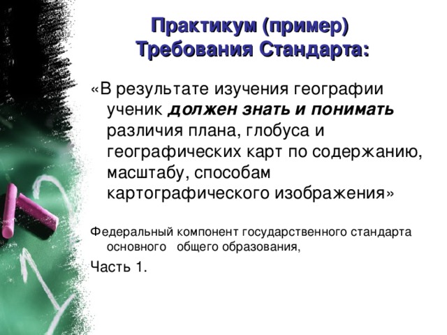 Практикум (пример)  Требования Стандарта:   «В результате изучения географии ученик должен знать и понимать различия плана, глобуса и географических карт по содержанию, масштабу, способам картографического изображения» Федеральный компонент государственного стандарта основного общего образования, Часть 1.