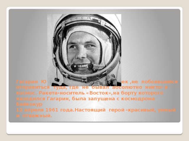 Гагарин Юрий-первый в мире человек ,не побоявшийся отправиться туда, где не бывал абсолютно никто- в космос. Ракета-носитель «Восток»,на борту которого находился Гагарин, была запущена с космодрома Байконур  12 апреля 1961 года.Настоящий герой -красивый, умный и отважный.