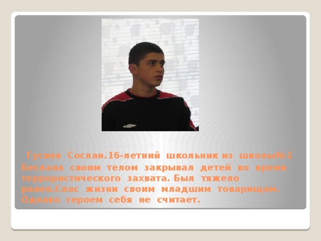 Гусиев Сослан.16-летний школьник из школы№1 Беслана своим телом закрывал детей во время террористического захвата. Был тяжело ранен.Спас жизни своим младшим товарищам. Однако героем себя не считает.