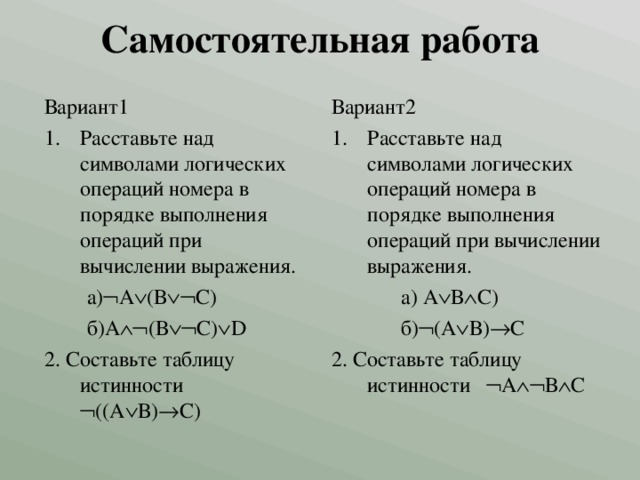 Самостоятельная работа Вариант1 Вариант2 Расставьте над символами логических операций номера в порядке выполнения операций при вычислении выражения. Расставьте над символами логических операций номера в порядке выполнения операций при вычислении выражения.  а)  А  (В  С)  б)А  (В  С)  D 2. Составьте таблицу истинности  ((А  В)  С)  а) А  В  С)  б)  (А  В)  С 2. Составьте таблицу истинности  А  В  С