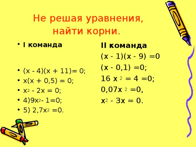 Не решая уравнения, найти корни.  I команда (х - 4)(х + 11)= 0; х(х + 0,5) = 0; х 2 - 2х = 0; 4)9х 2 - 1=0; 5) 2,7х 2 =0. II команда (х - 1)(х - 9) =0 (х - 0,1) =0; 16 х 2 = 4 =0; 0,07х 2 =0, х 2 - Зх = 0.