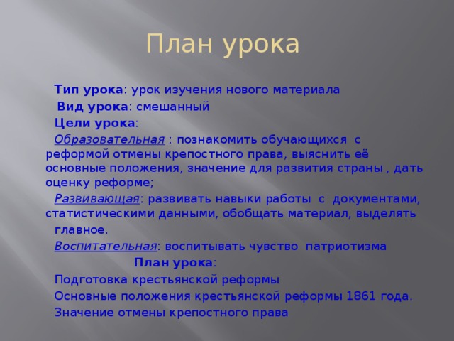 План урока  Тип урока : урок изучения нового материала  Вид урока : смешанный  Цели урока :  Образовательная  : познакомить обучающихся с реформой отмены крепостного права, выяснить её основные положения, значение для развития страны , дать оценку реформе;  Развивающая : развивать навыки работы с документами, статистическими данными, обобщать материал, выделять  главное.  Воспитательная : воспитывать чувство патриотизма  План урока :  Подготовка крестьянской реформы  Основные положения крестьянской реформы 1861 года.  Значение отмены крепостного права