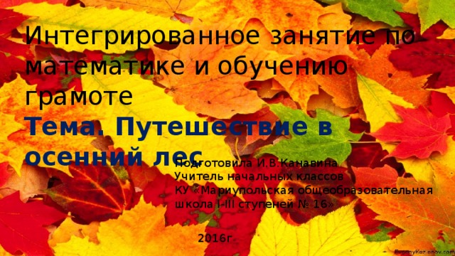 Интегрированное занятие по математике и обучению грамоте Тема. Путешествие в осенний лес   Подготовила И.В.Канавина Учитель начальных классов КУ «Мариупольская общеобразовательная школа І-ІІІ ступеней № 16» 2016г