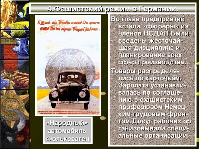 4.Фашистский режим в Германии. Во главе предприятий встали «фюреры» из членов НСДАП.Были введены жесточай- шая дисциплина и планирование всех сфер производства. Товары распределя-лись по карточкам. Зарплата устанавли-валась по соглаше-нию с фашистским профсоюзом Немец-ким трудовым фрон-том.Досуг рабочих ор ганизовывали специ-альные организации. «Народный» автомобиль Фольксваген