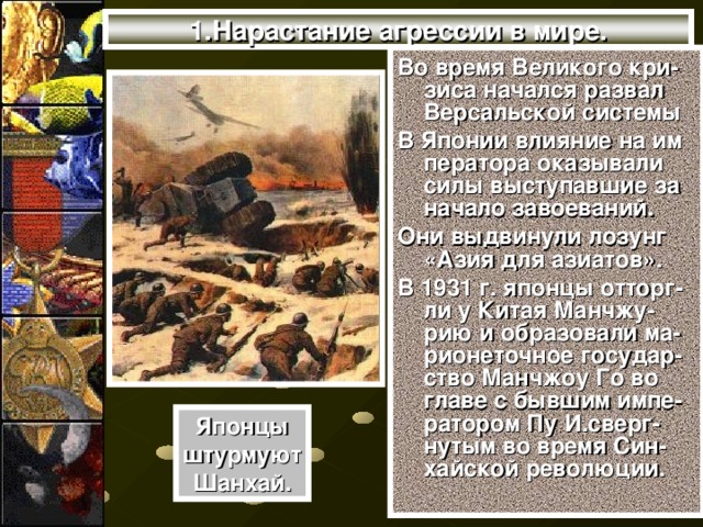 1.Нарастание агрессии в мире. Во время Великого кри-зиса начался развал Версальской системы В Японии влияние на им ператора оказывали силы выступавшие за начало завоеваний. Они выдвинули лозунг «Азия для азиатов». В 1931 г. японцы отторг-ли у Китая Манчжу-рию и образовали ма-рионеточное государ-ство Манчжоу Го во главе с бывшим импе-ратором Пу И.сверг-нутым во время Син-хайской революции. Японцы штурмуют Шанхай.