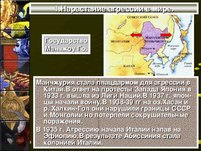 1.Нарастание агрессии в мире. Государство Манчжоу Го. Манчжурия стала плацдармом для агрессии в Китай.В ответ на протесты Запада Япония в 1933 г. вышла из Лиги Наций.В 1937 г. япон-цы начали войну.В 1938-39 гг на оз.Хасан и р. Халхин-Гол они нарушили границы СССР и Монголии но потерпели сокрушительные поражения. В 1935 г. Агрессию начала Италии напав на Эфиопию.В результате Абиссиния стала колонией Италии.