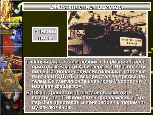 2.Наступление нацистов. «Пивной путч». Главный очаг войны возник в Германии.После прихода к Власти А.Гитлера.В 1919 г.он всту пил в Национал-социалистическую рабочую партию(НСДАП) и вскоре стал ее председа-телем.Он считал себя учеником Муссолини и называл фашистом. В 1923 г. фашисты попытались захватить власть, но «Пивной путч» провалился, а Гит-лер был арестован и приговорен к тюремно- му заключению.