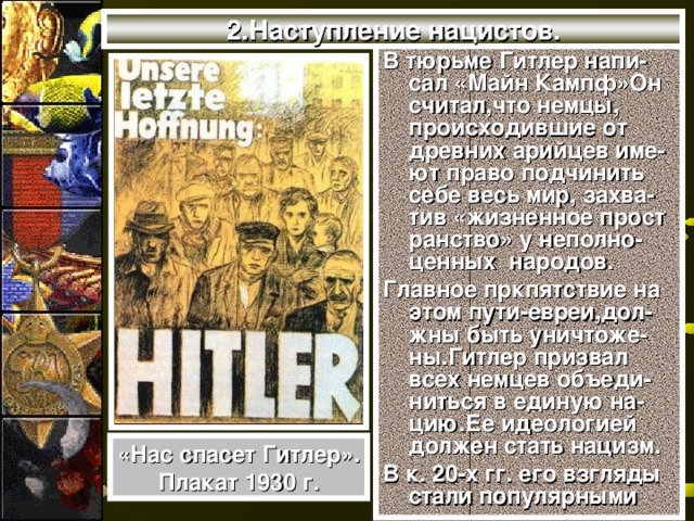 2.Наступление нацистов. В тюрьме Гитлер напи-сал «Майн Кампф»Он считал,что немцы, происходившие от древних арийцев име-ют право подчинить себе весь мир, захва-тив «жизненное прост ранство» у неполно-ценных народов. Главное пркпятствие на этом пути-евреи,дол-жны быть уничтоже-ны.Гитлер призвал всех немцев объеди-ниться в единую на-цию.Ее идеологией должен стать нацизм. В к. 20-х гг. его взгляды стали популярными «Нас спасет Гитлер». Плакат 1930 г.