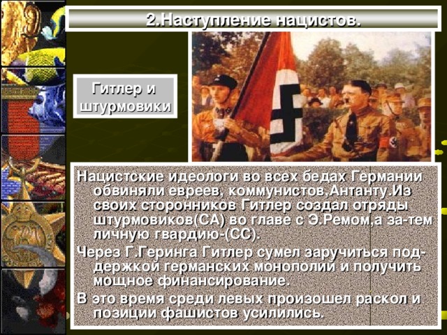 2.Наступление нацистов. Гитлер и штурмовики Нацистские идеологи во всех бедах Германии обвиняли евреев, коммунистов,Антанту.Из своих сторонников Гитлер создал отряды штурмовиков(СА) во главе с Э.Ремом,а за-тем личную гвардию-(СС). Через Г.Геринга Гитлер сумел заручиться под-держкой германских монополий и получить мощное финансирование. В это время среди левых произошел раскол и позиции фашистов усилились.