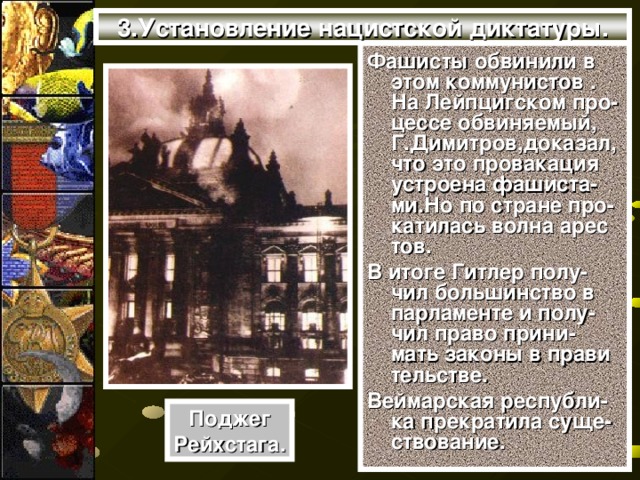 3.Установление нацистской диктатуры. Фашисты обвинили в этом коммунистов . На Лейпцигском про-цессе обвиняемый, Г.Димитров,доказал,что это провакация устроена фашиста-ми.Но по стране про-катилась волна арес тов. В итоге Гитлер полу-чил большинство в парламенте и полу-чил право прини-мать законы в прави тельстве. Веймарская республи-ка прекратила суще-ствование. Поджег Рейхстага.