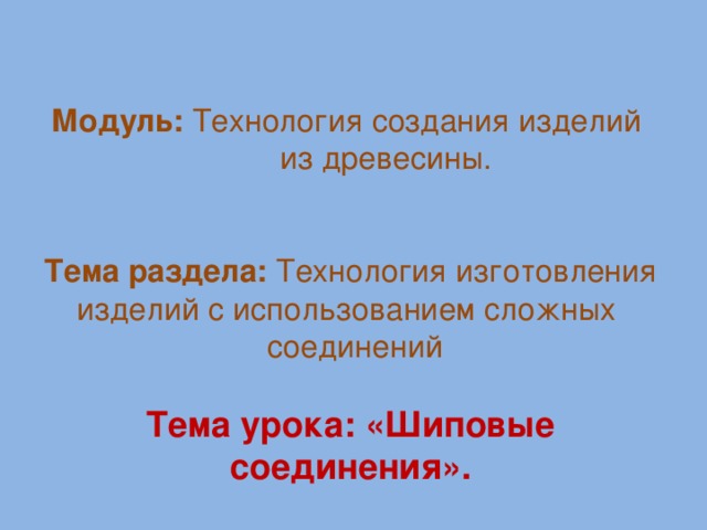 Модуль: Технология создания изделий  из древесины.       Тема раздела: Технология изготовления изделий с использованием сложных  соединений  Тема урока: «Шиповые соединения».