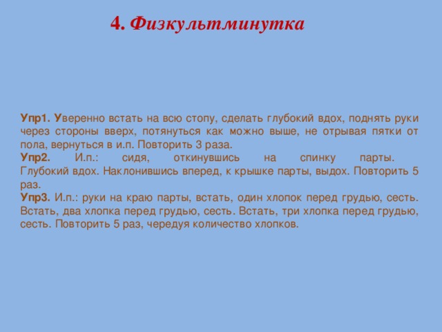 4. Физкультминутка Упр1. У веренно встать на всю стопу, сделать глубокий вдох, поднять руки через стороны вверх, потянуться как можно выше, не отрывая пятки от пола, вернуться в и.п. Повторить 3 раза. Упр2. И.п.: сидя, откинувшись на спинку парты.  Глубокий вдох. Наклонившись вперед, к крышке парты, выдох. Повторить 5 раз. Упр3. И.п.: руки на краю парты, встать, один хлопок перед грудью, сесть. Встать, два хлопка перед грудью, сесть. Встать, три хлопка перед грудью, сесть. Повторить 5 раз, чередуя количество хлопков.