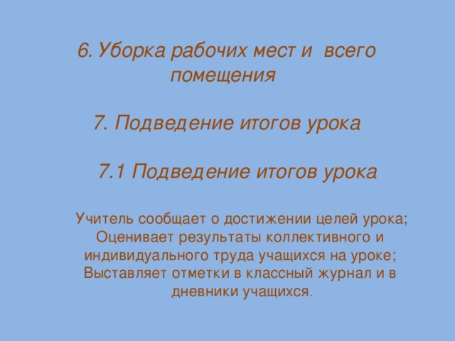 6. Уборка рабочих мест и всего помещения 7. Подведение итогов урока  7.1 Подведение итогов урока   Учитель сообщает о достижении целей урока;  Оценивает результаты коллективного и  индивидуального труда учащихся на уроке;  Выставляет отметки в классный журнал и в  дневники учащихся .