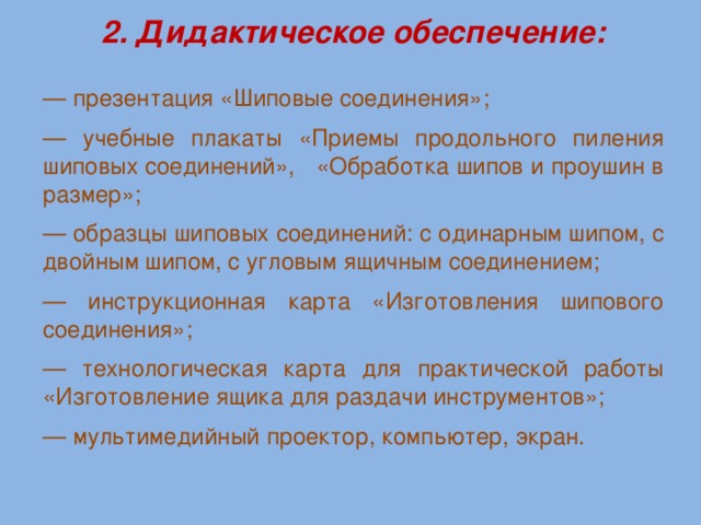 2. Дидактическое обеспечение: — презентация «Шиповые соединения»; — учебные плакаты «Приемы продольного пиления шиповых соединений», «Обработка шипов и проушин в размер»; — образцы шиповых соединений: с одинарным шипом, с двойным шипом, с угловым ящичным соединением; — инструкционная карта «Изготовления шипового соединения»; — технологическая карта для практической работы «Изготовление ящика для раздачи инструментов»; — мультимедийный проектор, компьютер, экран.