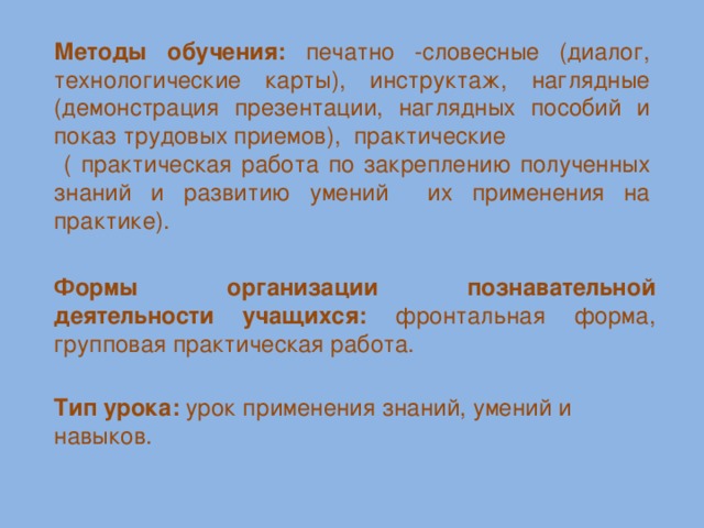 Методы обучения:  печатно -словесные (диалог, технологические карты), инструктаж, наглядные (демонстрация презентации, наглядных пособий и показ трудовых приемов), практические  ( практическая работа по закреплению полученных знаний и развитию умений их применения на практике).  Формы организации познавательной деятельности учащихся: фронтальная форма, групповая практическая работа. Тип урока: урок применения знаний, умений и навыков.