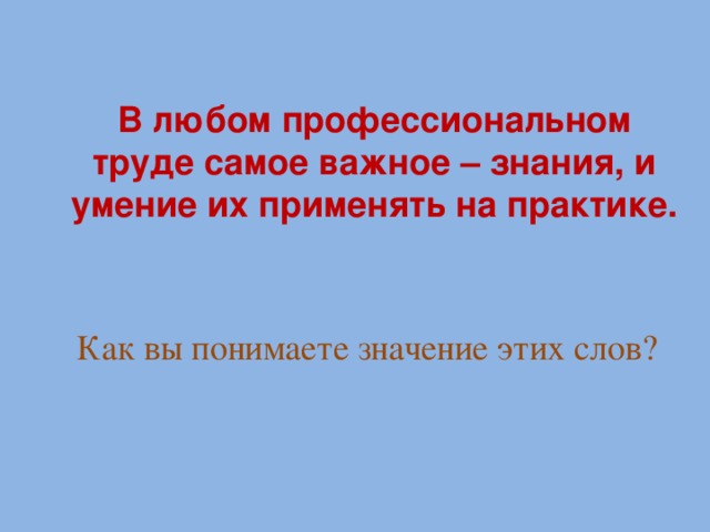 В любом профессиональном труде самое важное – знания, и умение их применять на практике. Как вы понимаете значение этих слов?