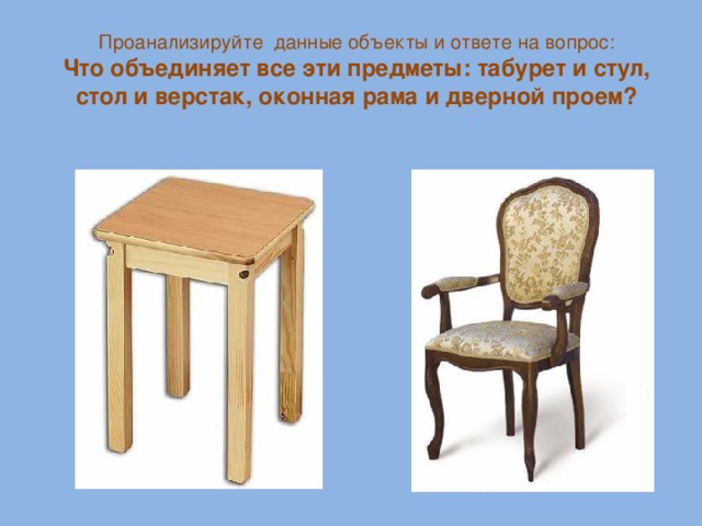 Проанализируйте данные объекты и ответе на вопрос: Что объединяет все эти предметы: табурет и стул, стол и верстак, оконная рама и дверной проем?