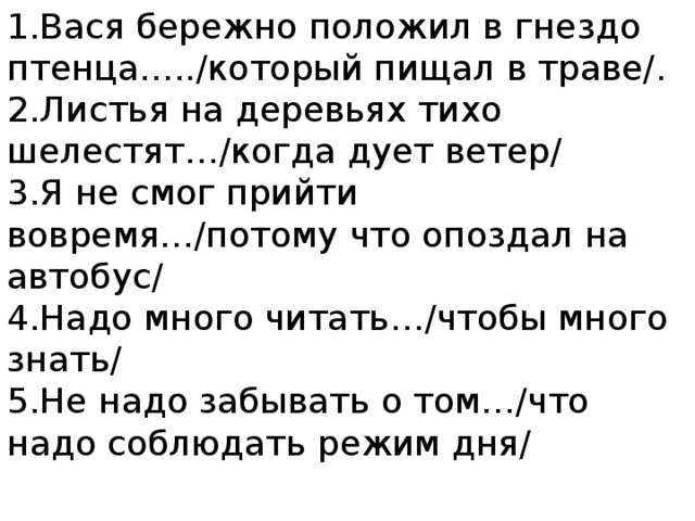 1.Вася бережно положил в гнездо птенца…../который пищал в траве/.  2.Листья на деревьях тихо шелестят…/когда дует ветер/  3.Я не смог прийти вовремя…/потому что опоздал на автобус/  4.Надо много читать…/чтобы много знать/  5.Не надо забывать о том…/что надо соблюдать режим дня/