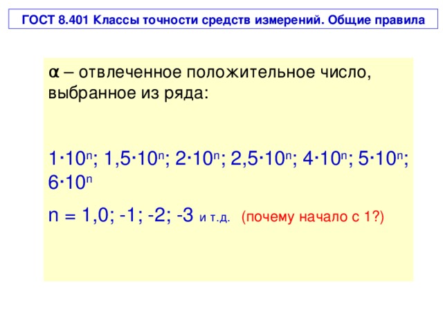 ГОСТ 8.401 Классы точности средств измерений. Общие правила α – отвлеченное положительное число, выбранное из ряда: 1 · 10 n ; 1 ,5· 10 n ; 2·10 n ; 2,5·10 n ; 4·10 n ; 5·10 n ; 6·10 n n = 1,0; -1; -2; -3 и т.д.   (почему начало с 1 ?)