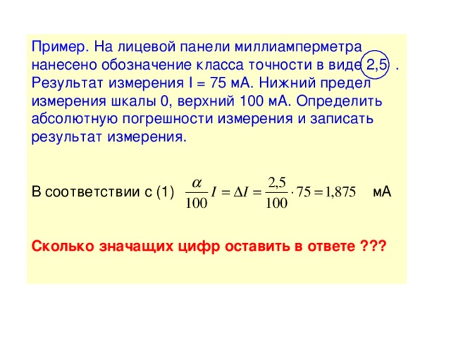 Пример.  На лицевой панели миллиамперметра нанесено обозначение класса точности в виде 2,5  . Результат измерения I = 75 мА. Нижний предел измерения шкалы 0, верхний 100 мА. Определить абсолютную погрешности измерения и записать результат измерения. В соответствии с (1) мА Сколько значащих цифр оставить в ответе ???